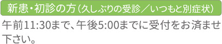 新患・初診の方(久しぶりの受診/いつもと別症状) 午前11時30分まで、午後5時までの受診を、お済ませ下さい。ご了承ください。